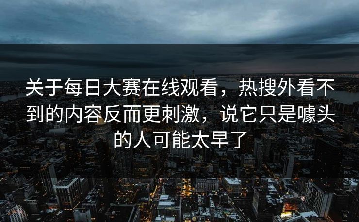 关于每日大赛在线观看，热搜外看不到的内容反而更刺激，说它只是噱头的人可能太早了