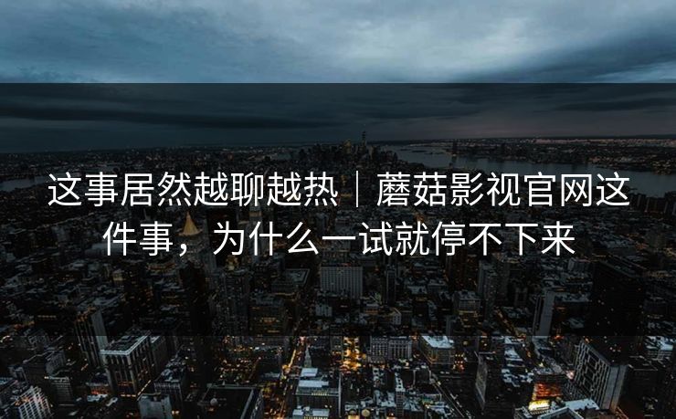 这事居然越聊越热｜蘑菇影视官网这件事，为什么一试就停不下来