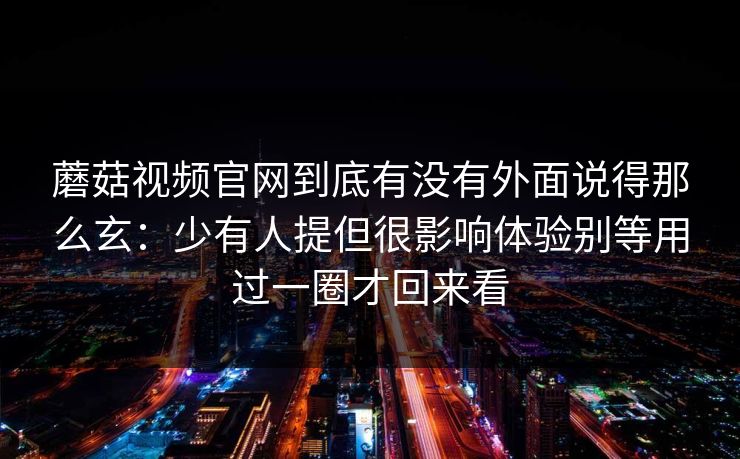 蘑菇视频官网到底有没有外面说得那么玄：少有人提但很影响体验别等用过一圈才回来看