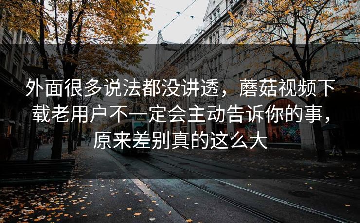 外面很多说法都没讲透，蘑菇视频下载老用户不一定会主动告诉你的事，原来差别真的这么大