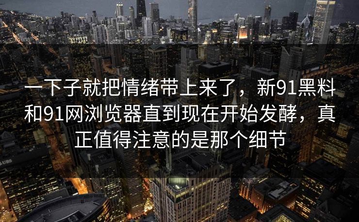 一下子就把情绪带上来了，新91黑料和91网浏览器直到现在开始发酵，真正值得注意的是那个细节