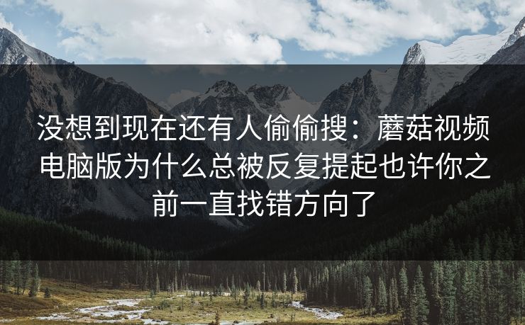 没想到现在还有人偷偷搜：蘑菇视频电脑版为什么总被反复提起也许你之前一直找错方向了