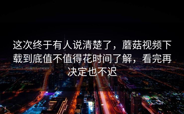 这次终于有人说清楚了，蘑菇视频下载到底值不值得花时间了解，看完再决定也不迟