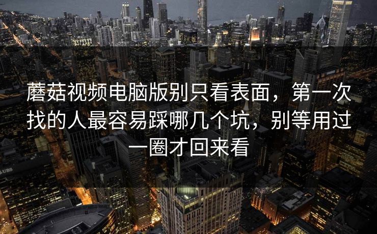 蘑菇视频电脑版别只看表面，第一次找的人最容易踩哪几个坑，别等用过一圈才回来看