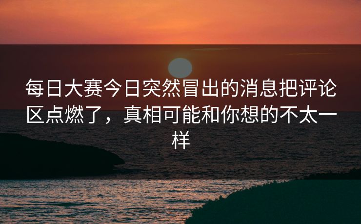 每日大赛今日突然冒出的消息把评论区点燃了，真相可能和你想的不太一样