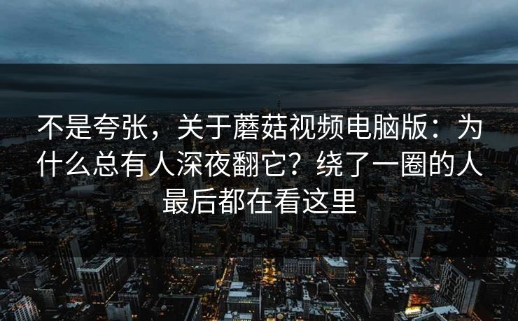 不是夸张，关于蘑菇视频电脑版：为什么总有人深夜翻它？绕了一圈的人最后都在看这里