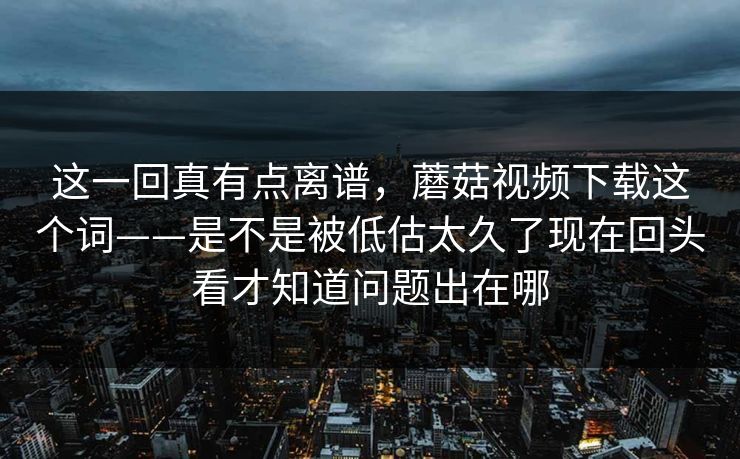 这一回真有点离谱，蘑菇视频下载这个词——是不是被低估太久了现在回头看才知道问题出在哪