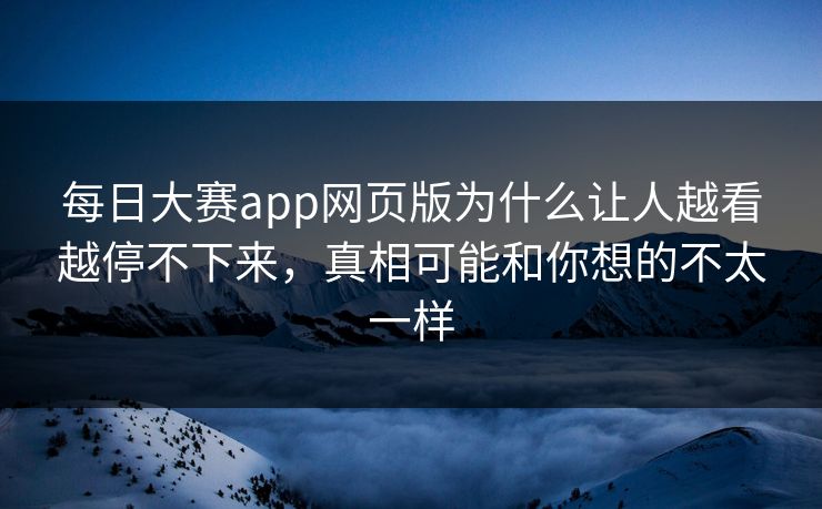 每日大赛app网页版为什么让人越看越停不下来，真相可能和你想的不太一样
