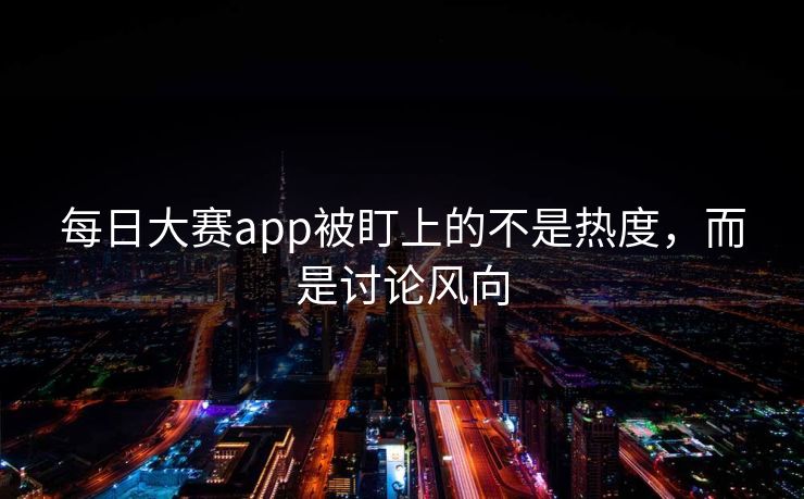 每日大赛app被盯上的不是热度，而是讨论风向