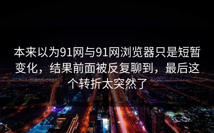 本来以为91网与91网浏览器只是短暂变化，结果前面被反复聊到，最后这个转折太突然了