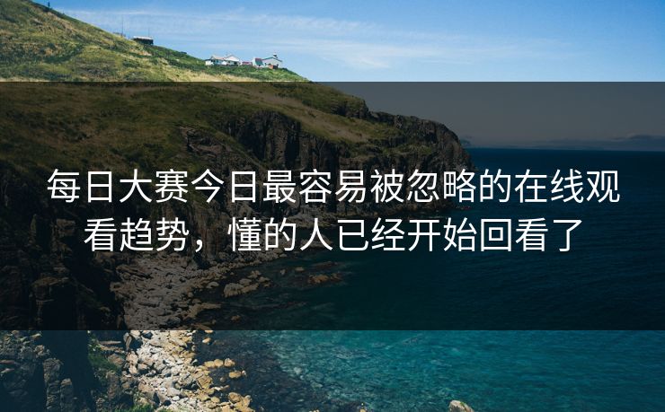 每日大赛今日最容易被忽略的在线观看趋势，懂的人已经开始回看了