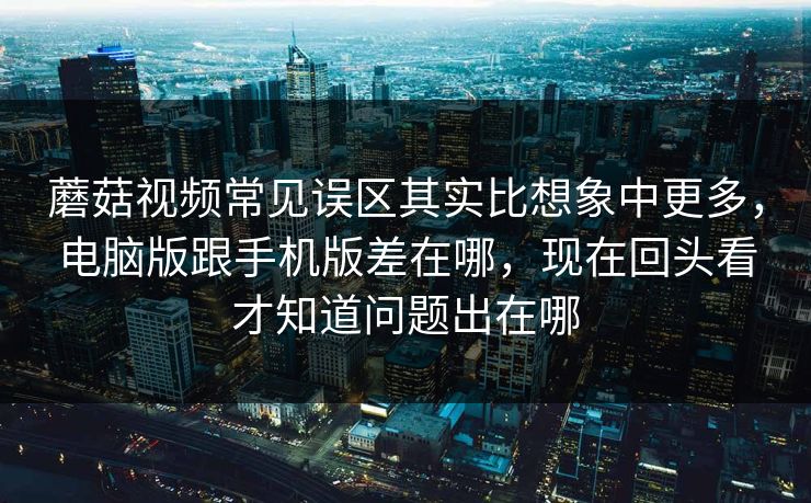 蘑菇视频常见误区其实比想象中更多，电脑版跟手机版差在哪，现在回头看才知道问题出在哪