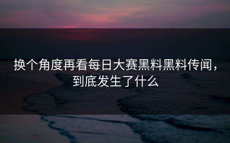 换个角度再看每日大赛黑料黑料传闻，到底发生了什么