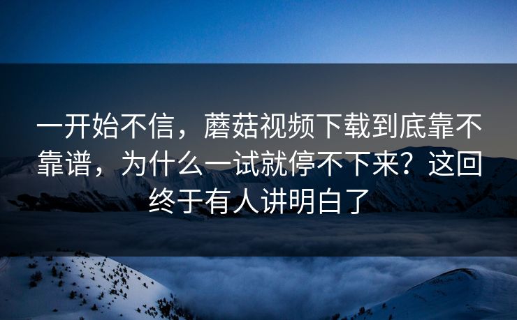 一开始不信，蘑菇视频下载到底靠不靠谱，为什么一试就停不下来？这回终于有人讲明白了