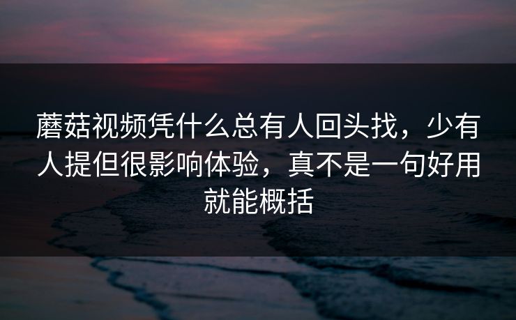 蘑菇视频凭什么总有人回头找，少有人提但很影响体验，真不是一句好用就能概括
